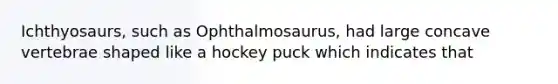 Ichthyosaurs, such as Ophthalmosaurus, had large concave vertebrae shaped like a hockey puck which indicates that