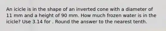 An icicle is in the shape of an inverted cone with a diameter of 11 mm and a height of 90 mm. How much frozen water is in the icicle? Use 3.14 for . Round the answer to the nearest tenth.