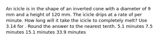 An icicle is in the shape of an inverted cone with a diameter of 9 mm and a height of 120 mm. The icicle drips at a rate of per minute. How long will it take the icicle to completely melt? Use 3.14 for . Round the answer to the nearest tenth. 5.1 minutes 7.5 minutes 15.1 minutes 33.9 minutes