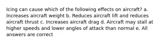 Icing can cause which of the following effects on aircraft? a. Increases aircraft weight b. Reduces aircraft lift and reduces aircraft thrust c. Increases aircraft drag d. Aircraft may stall at higher speeds and lower angles of attack than normal e. All answers are correct