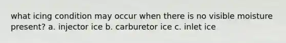 what icing condition may occur when there is no visible moisture present? a. injector ice b. carburetor ice c. inlet ice