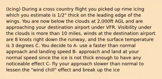 (Icing) During a cross country flight you picked up rime icing which you estimate is 1/2" thick on the leading edge of the wings. You are now below the clouds at 2,000ft AGL and are approaching your destination airport under VFR. Visibility under the clouds is more than 10 miles, winds at the destination airport are 8 knots right down the runway, and the surface temperature is 3 degrees C. You decide to A- use a faster than normal approach and landing speed B- approach and land at your normal speed since the ice is not thick enough to have any noticeable effect C- fly your approach slower than normal to lessen the "wind chill" effect and break up the ice