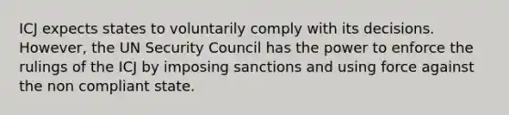 ICJ expects states to voluntarily comply with its decisions. However, the UN Security Council has the power to enforce the rulings of the ICJ by imposing sanctions and using force against the non compliant state.