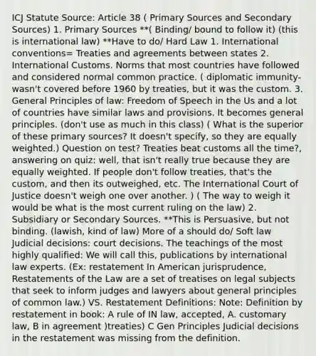 ICJ Statute Source: Article 38 ( Primary Sources and Secondary Sources) 1. Primary Sources **( Binding/ bound to follow it) (this is international law) **Have to do/ Hard Law 1. International conventions= Treaties and agreements between states 2. International Customs. Norms that most countries have followed and considered normal common practice. ( diplomatic immunity- wasn't covered before 1960 by treaties, but it was the custom. 3. General Principles of law: Freedom of Speech in the Us and a lot of countries have similar laws and provisions. It becomes general principles. (don't use as much in this class) ( What is the superior of these primary sources? It doesn't specify, so they are equally weighted.) Question on test? Treaties beat customs all the time?, answering on quiz: well, that isn't really true because they are equally weighted. If people don't follow treaties, that's the custom, and then its outweighed, etc. The International Court of Justice doesn't weigh one over another. ) ( The way to weigh it would be what is the most current ruling on the law) 2. Subsidiary or Secondary Sources. **This is Persuasive, but not binding. (lawish, kind of law) More of a should do/ Soft law Judicial decisions: court decisions. The teachings of the most highly qualified: We will call this, publications by international law experts. (Ex: restatement In American jurisprudence, Restatements of the Law are a set of treatises on legal subjects that seek to inform judges and lawyers about general principles of common law.) VS. Restatement Definitions: Note: Definition by restatement in book: A rule of IN law, accepted, A. customary law, B in agreement )treaties) C Gen Principles Judicial decisions in the restatement was missing from the definition.