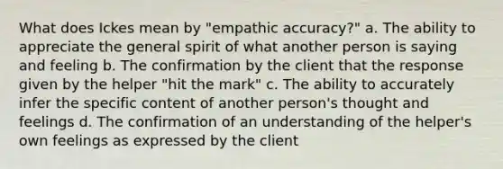 What does Ickes mean by "empathic accuracy?" a. The ability to appreciate the general spirit of what another person is saying and feeling b. The confirmation by the client that the response given by the helper "hit the mark" c. The ability to accurately infer the specific content of another person's thought and feelings d. The confirmation of an understanding of the helper's own feelings as expressed by the client