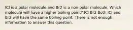 ICl is a polar molecule and Br2 is a non-polar molecule. Which molecule will have a higher boiling point? ICl Br2 Both ICl and Br2 will have the same boiling point. There is not enough information to answer this question.