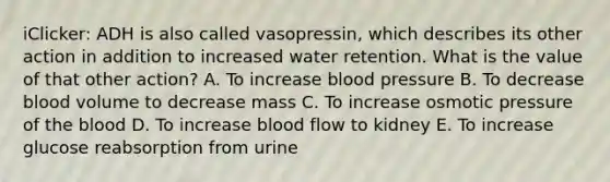 iClicker: ADH is also called vasopressin, which describes its other action in addition to increased water retention. What is the value of that other action? A. To increase blood pressure B. To decrease blood volume to decrease mass C. To increase osmotic pressure of the blood D. To increase blood flow to kidney E. To increase glucose reabsorption from urine