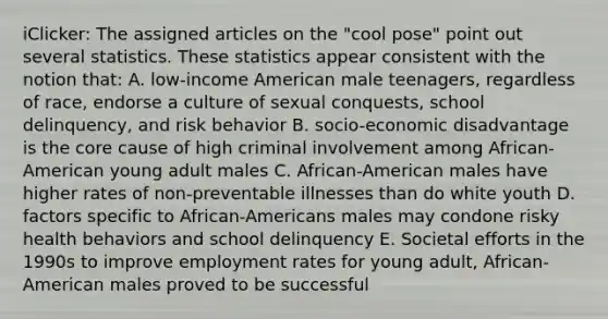 iClicker: The assigned articles on the "cool pose" point out several statistics. These statistics appear consistent with the notion that: A. low-income American male teenagers, regardless of race, endorse a culture of sexual conquests, school delinquency, and risk behavior B. socio-economic disadvantage is the core cause of high criminal involvement among African-American young adult males C. African-American males have higher rates of non-preventable illnesses than do white youth D. factors specific to African-Americans males may condone risky health behaviors and school delinquency E. Societal efforts in the 1990s to improve employment rates for young adult, African-American males proved to be successful