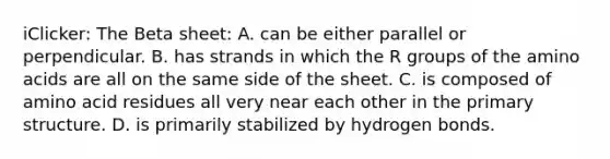 iClicker: The Beta sheet: A. can be either parallel or perpendicular. B. has strands in which the R groups of the amino acids are all on the same side of the sheet. C. is composed of amino acid residues all very near each other in the primary structure. D. is primarily stabilized by hydrogen bonds.