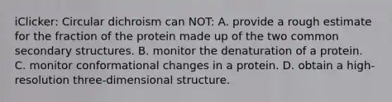 iClicker: Circular dichroism can NOT: A. provide a rough estimate for the fraction of the protein made up of the two common <a href='https://www.questionai.com/knowledge/kRddrCuqpV-secondary-structure' class='anchor-knowledge'>secondary structure</a>s. B. monitor the denaturation of a protein. C. monitor conformational changes in a protein. D. obtain a high-resolution three-dimensional structure.