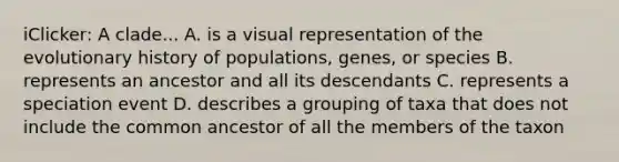 iClicker: A clade... A. is a visual representation of the evolutionary history of populations, genes, or species B. represents an ancestor and all its descendants C. represents a speciation event D. describes a grouping of taxa that does not include the common ancestor of all the members of the taxon