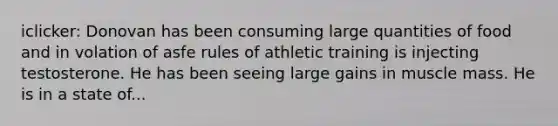 iclicker: Donovan has been consuming large quantities of food and in volation of asfe rules of athletic training is injecting testosterone. He has been seeing large gains in muscle mass. He is in a state of...