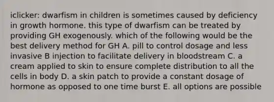 iclicker: dwarfism in children is sometimes caused by deficiency in growth hormone. this type of dwarfism can be treated by providing GH exogenously. which of the following would be the best delivery method for GH A. pill to control dosage and less invasive B injection to facilitate delivery in bloodstream C. a cream applied to skin to ensure complete distribution to all the cells in body D. a skin patch to provide a constant dosage of hormone as opposed to one time burst E. all options are possible