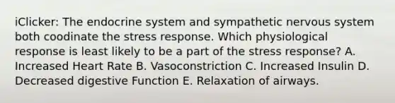 iClicker: The endocrine system and sympathetic nervous system both coodinate the stress response. Which physiological response is least likely to be a part of the stress response? A. Increased Heart Rate B. Vasoconstriction C. Increased Insulin D. Decreased digestive Function E. Relaxation of airways.