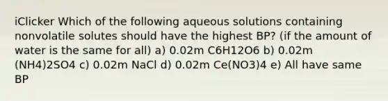 iClicker Which of the following aqueous solutions containing nonvolatile solutes should have the highest BP? (if the amount of water is the same for all) a) 0.02m C6H12O6 b) 0.02m (NH4)2SO4 c) 0.02m NaCl d) 0.02m Ce(NO3)4 e) All have same BP