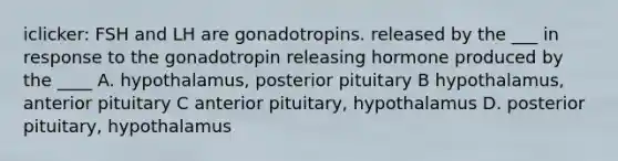 iclicker: FSH and LH are gonadotropins. released by the ___ in response to the gonadotropin releasing hormone produced by the ____ A. hypothalamus, posterior pituitary B hypothalamus, anterior pituitary C anterior pituitary, hypothalamus D. posterior pituitary, hypothalamus