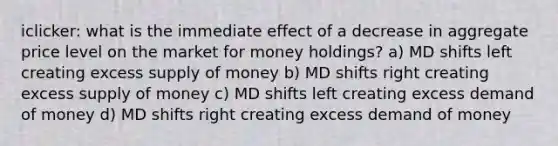 iclicker: what is the immediate effect of a decrease in aggregate price level on the market for money holdings? a) MD shifts left creating excess supply of money b) MD shifts right creating excess supply of money c) MD shifts left creating excess demand of money d) MD shifts right creating excess demand of money