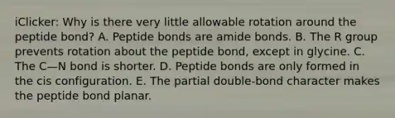 iClicker: Why is there very little allowable rotation around the peptide bond? A. Peptide bonds are amide bonds. B. The R group prevents rotation about the peptide bond, except in glycine. C. The C—N bond is shorter. D. Peptide bonds are only formed in the cis configuration. E. The partial double-bond character makes the peptide bond planar.