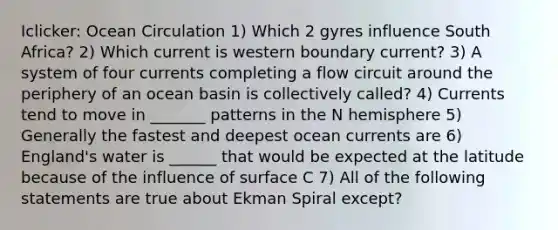 Iclicker: Ocean Circulation 1) Which 2 gyres influence South Africa? 2) Which current is western boundary current? 3) A system of four currents completing a flow circuit around the periphery of an ocean basin is collectively called? 4) Currents tend to move in _______ patterns in the N hemisphere 5) Generally the fastest and deepest ocean currents are 6) England's water is ______ that would be expected at the latitude because of the influence of surface C 7) All of the following statements are true about Ekman Spiral except?