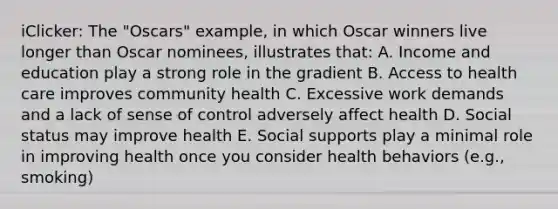 iClicker: The "Oscars" example, in which Oscar winners live longer than Oscar nominees, illustrates that: A. Income and education play a strong role in the gradient B. Access to health care improves community health C. Excessive work demands and a lack of sense of control adversely affect health D. Social status may improve health E. Social supports play a minimal role in improving health once you consider health behaviors (e.g., smoking)