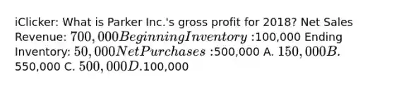 iClicker: What is Parker Inc.'s gross profit for 2018? Net Sales Revenue: 700,000 Beginning Inventory:100,000 Ending Inventory: 50,000 Net Purchases:500,000 A. 150,000 B.550,000 C. 500,000 D.100,000