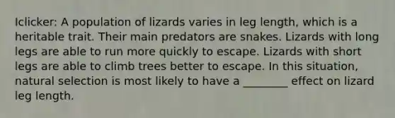 Iclicker: A population of lizards varies in leg length, which is a heritable trait. Their main predators are snakes. Lizards with long legs are able to run more quickly to escape. Lizards with short legs are able to climb trees better to escape. In this situation, natural selection is most likely to have a ________ effect on lizard leg length.