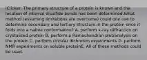 iClicker: The primary structure of a protein is known and the location of internal disulfide bonds has been determined.What method (assuming limitations are overcome) could one use to determine secondary and tertiary structure in the protein once it folds into a native conformation? A. perform x-ray diffraction on crystalized protein B. perform a Ramachandran plot/analysis on the protein C. perform circular dichroism experiments D. perform NMR experiments on soluble proteinE. All of these methods could be used.