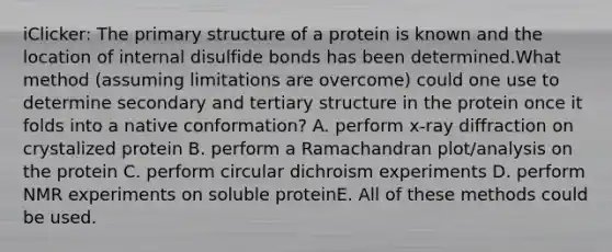 iClicker: The primary structure of a protein is known and the location of internal disulfide bonds has been determined.What method (assuming limitations are overcome) could one use to determine secondary and tertiary structure in the protein once it folds into a native conformation? A. perform x-ray diffraction on crystalized protein B. perform a Ramachandran plot/analysis on the protein C. perform circular dichroism experiments D. perform NMR experiments on soluble proteinE. All of these methods could be used.