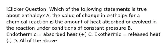 iClicker Question: Which of the following statements is true about enthalpy? A. the value of change in enthalpy for a chemical reaction is the amount of heat absorbed or evolved in the reaction under conditions of constant pressure B. Endothermic = absorbed heat (+) C. Exothermic = released heat (-) D. All of the above