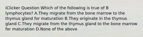 iClicker Question Which of the following is true of B lymphocytes? A.They migrate from the bone marrow to the thymus gland for maturation B.They originate in the thymus gland C.They migrate from the thymus gland to the bone marrow for maturation D.None of the above