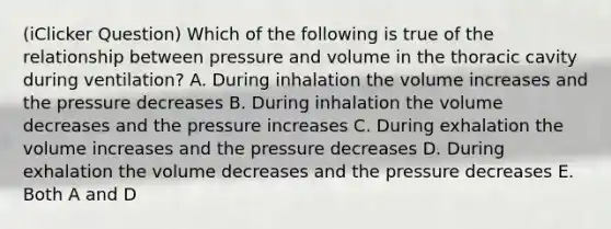 (iClicker Question) Which of the following is true of the relationship between pressure and volume in the thoracic cavity during ventilation? A. During inhalation the volume increases and the pressure decreases B. During inhalation the volume decreases and the pressure increases C. During exhalation the volume increases and the pressure decreases D. During exhalation the volume decreases and the pressure decreases E. Both A and D