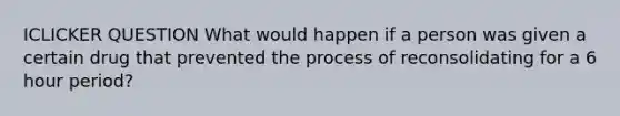 ICLICKER QUESTION What would happen if a person was given a certain drug that prevented the process of reconsolidating for a 6 hour period?