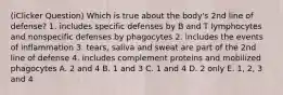 (iClicker Question) Which is true about the body's 2nd line of defense? 1. includes specific defenses by B and T lymphocytes and nonspecific defenses by phagocytes 2. includes the events of inflammation 3. tears, saliva and sweat are part of the 2nd line of defense 4. includes complement proteins and mobilized phagocytes A. 2 and 4 B. 1 and 3 C. 1 and 4 D. 2 only E. 1, 2, 3 and 4