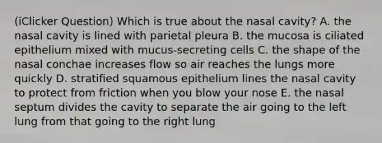 (iClicker Question) Which is true about the nasal cavity? A. the nasal cavity is lined with parietal pleura B. the mucosa is ciliated epithelium mixed with mucus-secreting cells C. the shape of the nasal conchae increases flow so air reaches the lungs more quickly D. stratified squamous epithelium lines the nasal cavity to protect from friction when you blow your nose E. the nasal septum divides the cavity to separate the air going to the left lung from that going to the right lung