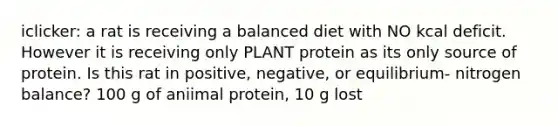 iclicker: a rat is receiving a balanced diet with NO kcal deficit. However it is receiving only PLANT protein as its only source of protein. Is this rat in positive, negative, or equilibrium- nitrogen balance? 100 g of aniimal protein, 10 g lost