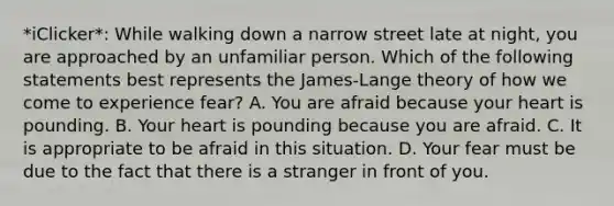 *iClicker*: While walking down a narrow street late at night, you are approached by an unfamiliar person. Which of the following statements best represents the James-Lange theory of how we come to experience fear? A. You are afraid because your heart is pounding. B. Your heart is pounding because you are afraid. C. It is appropriate to be afraid in this situation. D. Your fear must be due to the fact that there is a stranger in front of you.