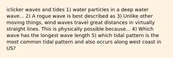 iclicker waves and tides 1) water particles in a deep water wave... 2) A rogue wave is best described as 3) Unlike other moving things, wind waves travel great distances in virtually straight lines. This is physically possible because... 4) Which wave has the longest wave length 5) which tidal pattern is the most common tidal pattern and also occurs along west coast in US?