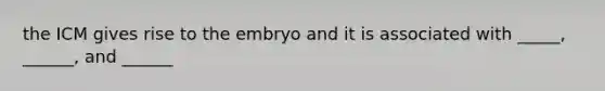 the ICM gives rise to the embryo and it is associated with _____, ______, and ______