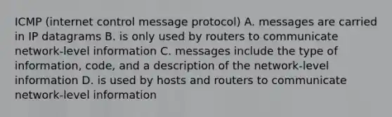 ICMP (internet control message protocol) A. messages are carried in IP datagrams B. is only used by routers to communicate network-level information C. messages include the type of information, code, and a description of the network-level information D. is used by hosts and routers to communicate network-level information