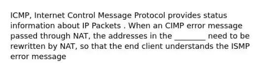 ICMP, Internet Control Message Protocol provides status information about IP Packets . When an CIMP error message passed through NAT, the addresses in the ________ need to be rewritten by NAT, so that the end client understands the ISMP error message