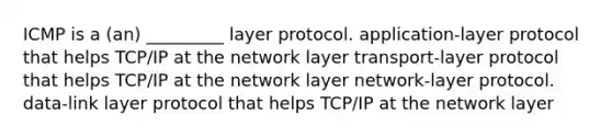 ICMP is a (an) _________ layer protocol. application-layer protocol that helps TCP/IP at the network layer transport-layer protocol that helps TCP/IP at the network layer network-layer protocol. data-link layer protocol that helps TCP/IP at the network layer