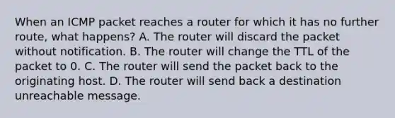 When an ICMP packet reaches a router for which it has no further route, what happens? A. The router will discard the packet without notification. B. The router will change the TTL of the packet to 0. C. The router will send the packet back to the originating host. D. The router will send back a destination unreachable message.