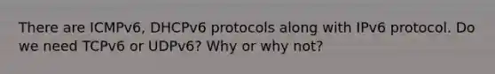 There are ICMPv6, DHCPv6 protocols along with IPv6 protocol. Do we need TCPv6 or UDPv6? Why or why not?