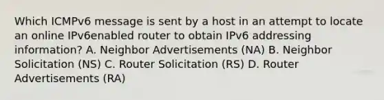 Which ICMPv6 message is sent by a host in an attempt to locate an online IPv6enabled router to obtain IPv6 addressing information? A. Neighbor Advertisements (NA) B. Neighbor Solicitation (NS) C. Router Solicitation (RS) D. Router Advertisements (RA)