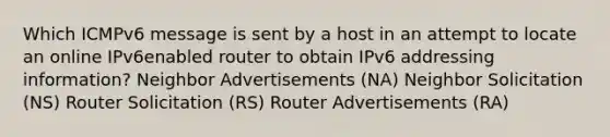 Which ICMPv6 message is sent by a host in an attempt to locate an online IPv6enabled router to obtain IPv6 addressing information? Neighbor Advertisements (NA) Neighbor Solicitation (NS) Router Solicitation (RS) Router Advertisements (RA)