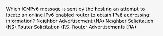 Which ICMPv6 message is sent by the hosting an attempt to locate an online IPv6 enabled router to obtain IPv6 addressing information? Neighbor Advertisement (NA) Neighbor Solicitation (NS) Router Solicitation (RS) Router Advertisements (RA)