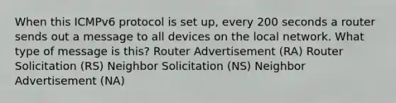 When this ICMPv6 protocol is set up, every 200 seconds a router sends out a message to all devices on the local network. What type of message is this? Router Advertisement (RA) Router Solicitation (RS) Neighbor Solicitation (NS) Neighbor Advertisement (NA)