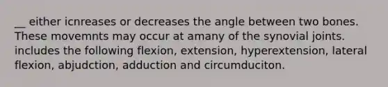 __ either icnreases or decreases the angle between two bones. These movemnts may occur at amany of the synovial joints. includes the following flexion, extension, hyperextension, lateral flexion, abjudction, adduction and circumduciton.