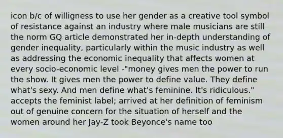 icon b/c of willigness to use her gender as a creative tool symbol of resistance against an industry where male musicians are still the norm GQ article demonstrated her in-depth understanding of gender inequality, particularly within the music industry as well as addressing the economic inequality that affects women at every socio-economic level -"money gives men the power to run the show. It gives men the power to define value. They define what's sexy. And men define what's feminine. It's ridiculous." accepts the feminist label; arrived at her definition of feminism out of genuine concern for the situation of herself and the women around her Jay-Z took Beyonce's name too