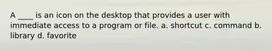 A ____ is an icon on the desktop that provides a user with immediate access to a program or file. a. shortcut c. command b. library d. favorite